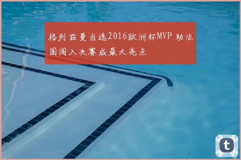 格列兹曼当选2016欧洲杯MVP 助法国闯入决赛成最大亮点
