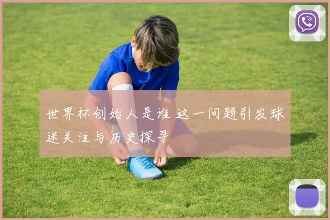 世界杯创始人是谁 这一问题引发球迷关注与历史探寻