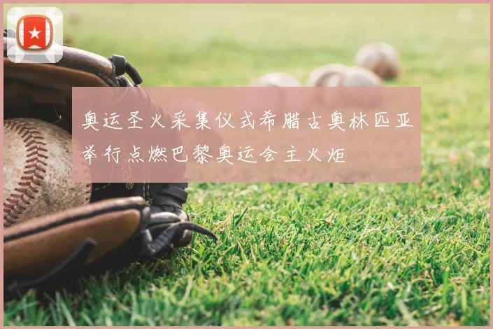奥运圣火采集仪式希腊古奥林匹亚举行点燃巴黎奥运会主火炬