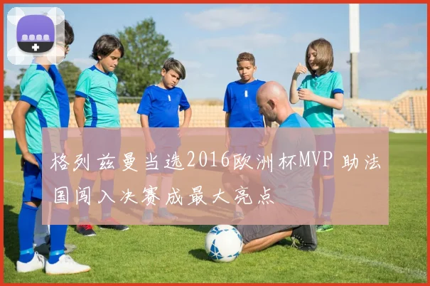 格列兹曼当选2016欧洲杯MVP 助法国闯入决赛成最大亮点
