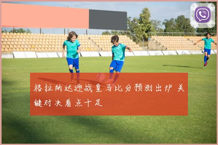 格拉纳达迎战皇马比分预测出炉 关键对决看点十足