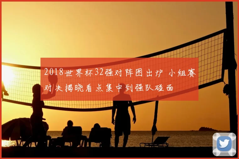2018世界杯32强对阵图出炉 小组赛对决揭晓看点集中到强队碰面