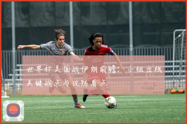 世界杯美国战伊朗前瞻:小组出线关键战点与攻防看点