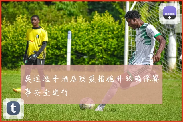 奥运选手酒店防疫措施升级确保赛事安全进行