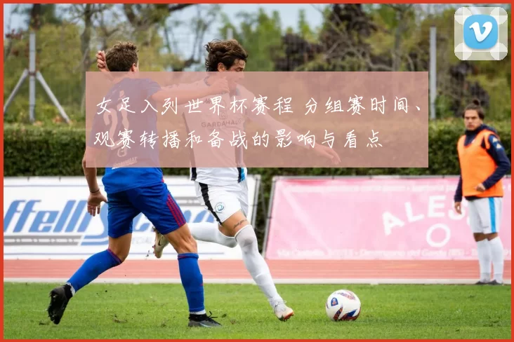 女足入列世界杯赛程 分组赛时间、观赛转播和备战的影响与看点