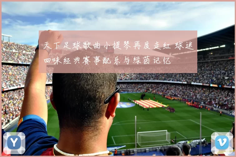 天下足球歌曲小提琴再度走红 球迷回味经典赛事配乐与绿茵记忆