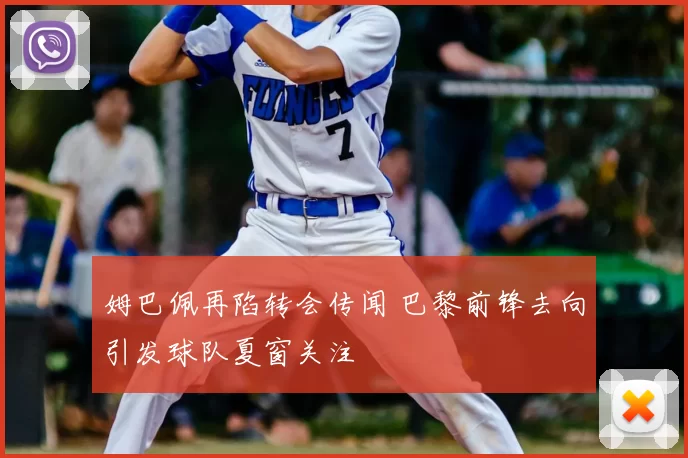 姆巴佩再陷转会传闻 巴黎前锋去向引发球队夏窗关注