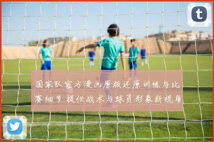 国家队官方漫画原版还原训练与比赛细节 提供战术与球员形象新视角