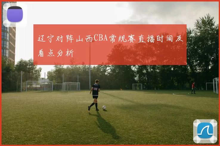 辽宁对阵山西CBA常规赛直播时间及看点分析