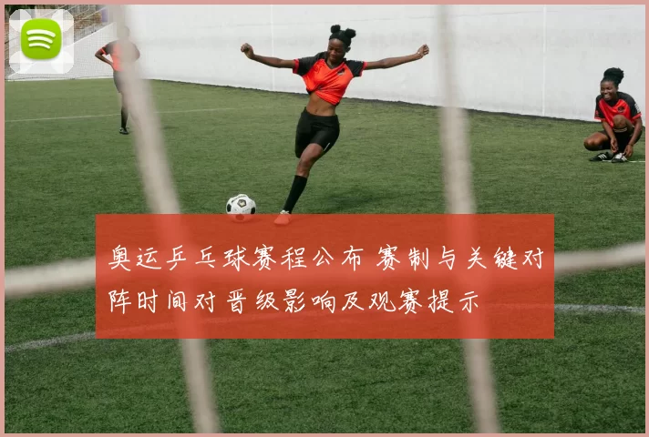 奥运乒乓球赛程公布 赛制与关键对阵时间对晋级影响及观赛提示