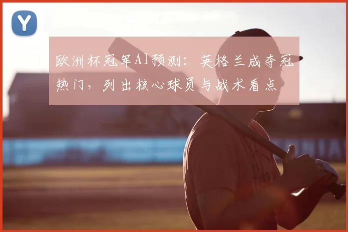 欧洲杯冠军AI预测:英格兰成夺冠热门,列出核心球员与战术看点