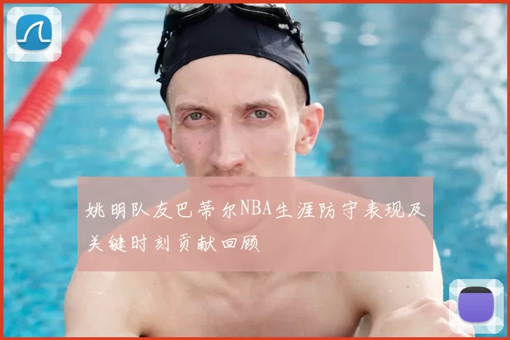 姚明队友巴蒂尔NBA生涯防守表现及关键时刻贡献回顾