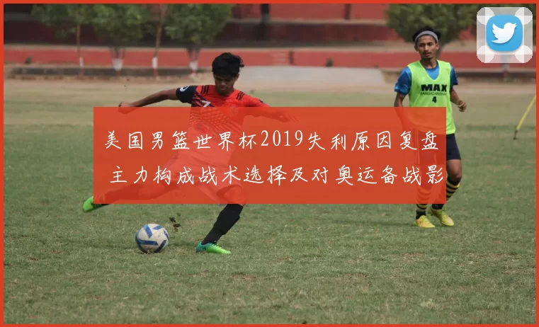 美国男篮世界杯2019失利原因复盘 主力构成战术选择及对奥运备战影响