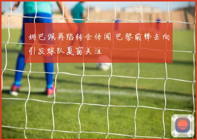 姆巴佩再陷转会传闻 巴黎前锋去向引发球队夏窗关注