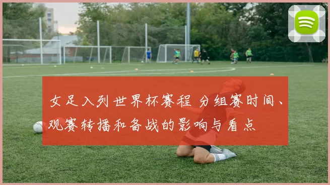 女足入列世界杯赛程 分组赛时间、观赛转播和备战的影响与看点