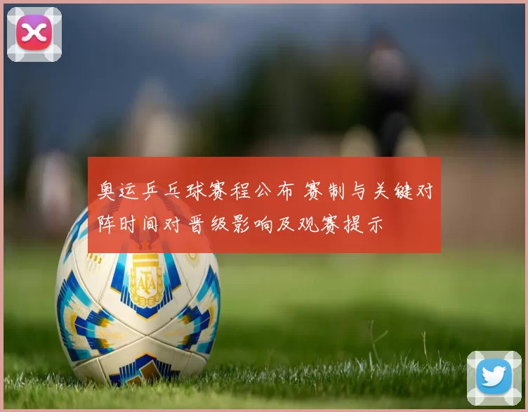 奥运乒乓球赛程公布 赛制与关键对阵时间对晋级影响及观赛提示