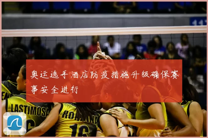 奥运选手酒店防疫措施升级确保赛事安全进行