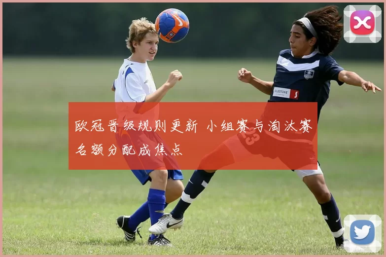 欧冠晋级规则更新 小组赛与淘汰赛名额分配成焦点