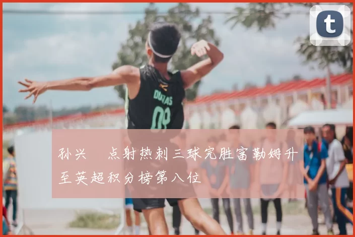 孙兴慜点射热刺三球完胜富勒姆升至英超积分榜第八位