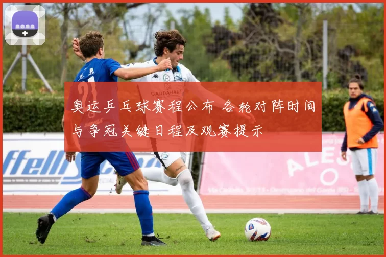 奥运乒乓球赛程公布 各轮对阵时间与争冠关键日程及观赛提示