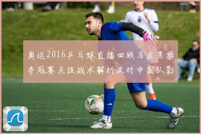 奥运2016乒乓球直播回顾马龙男单夺冠赛点技战术解析及对中国队影响