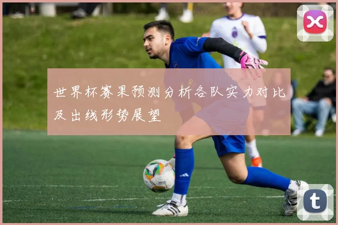 世界杯赛果预测分析各队实力对比及出线形势展望