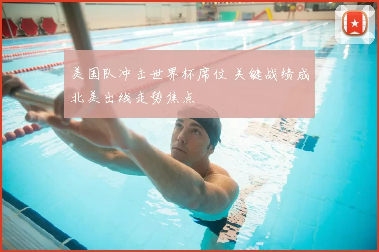 美国队冲击世界杯席位 关键战绩成北美出线走势焦点