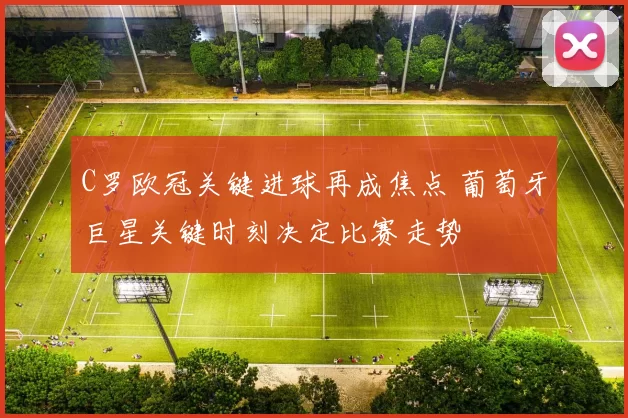 C罗欧冠关键进球再成焦点 葡萄牙巨星关键时刻决定比赛走势