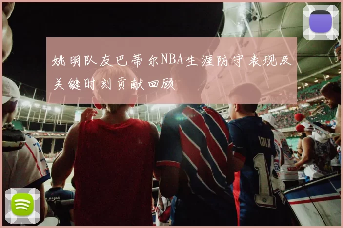 姚明队友巴蒂尔NBA生涯防守表现及关键时刻贡献回顾