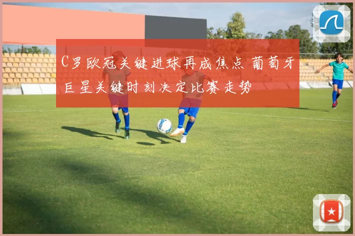 C罗欧冠关键进球再成焦点 葡萄牙巨星关键时刻决定比赛走势