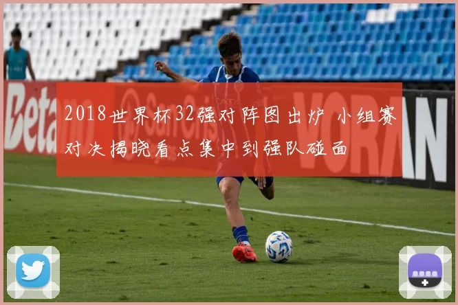 2018世界杯32强对阵图出炉 小组赛对决揭晓看点集中到强队碰面