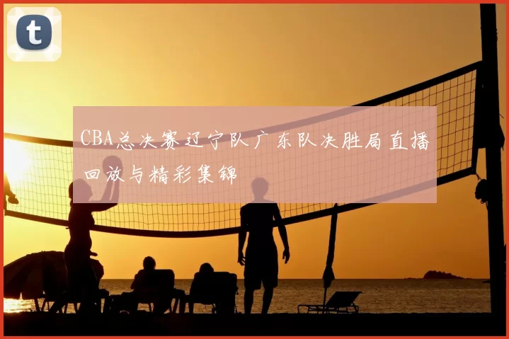 CBA总决赛辽宁队广东队决胜局直播回放与精彩集锦