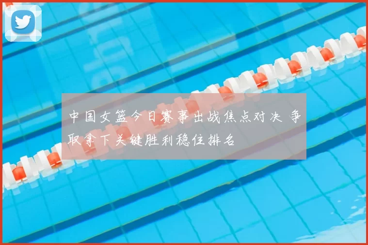 中国女篮今日赛事出战焦点对决 争取拿下关键胜利稳住排名