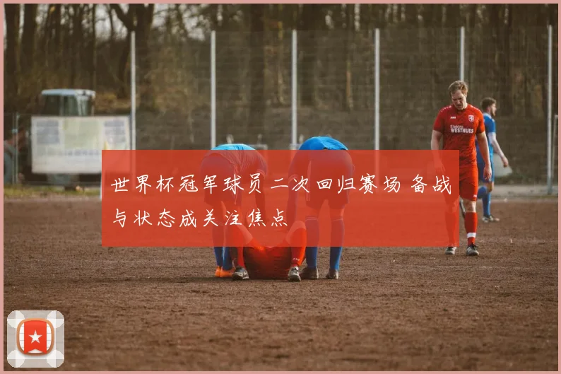 世界杯冠军球员二次回归赛场 备战与状态成关注焦点